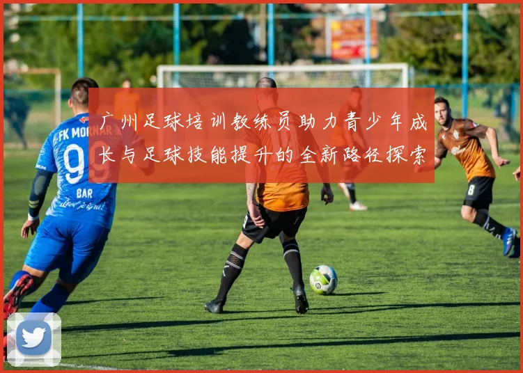 广州足球培训教练员助力青少年成长与足球技能提升的全新路径探索