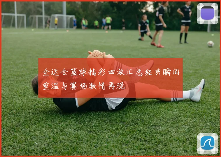 全运会篮球精彩回放汇总经典瞬间重温与赛场激情再现