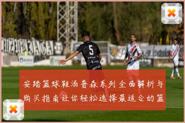 安踏篮球鞋汤普森系列全面解析与购买指南让你轻松选择最适合的篮球鞋