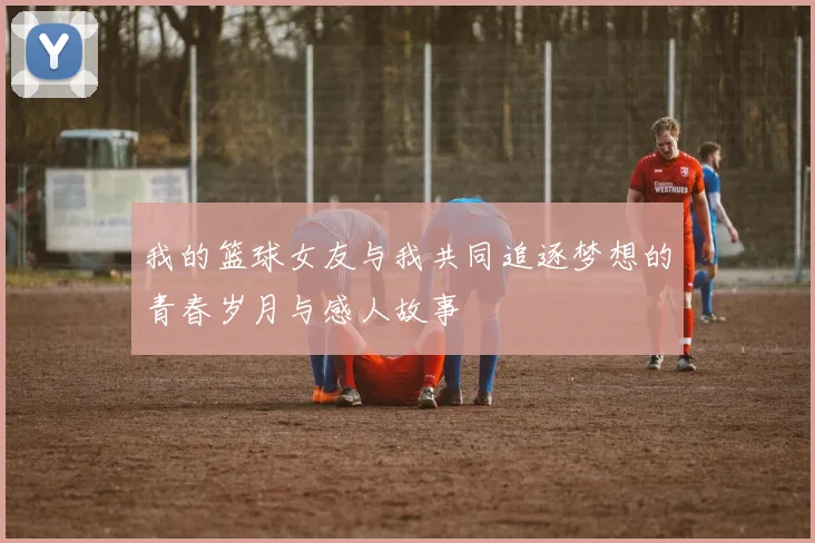 我的篮球女友与我共同追逐梦想的青春岁月与感人故事