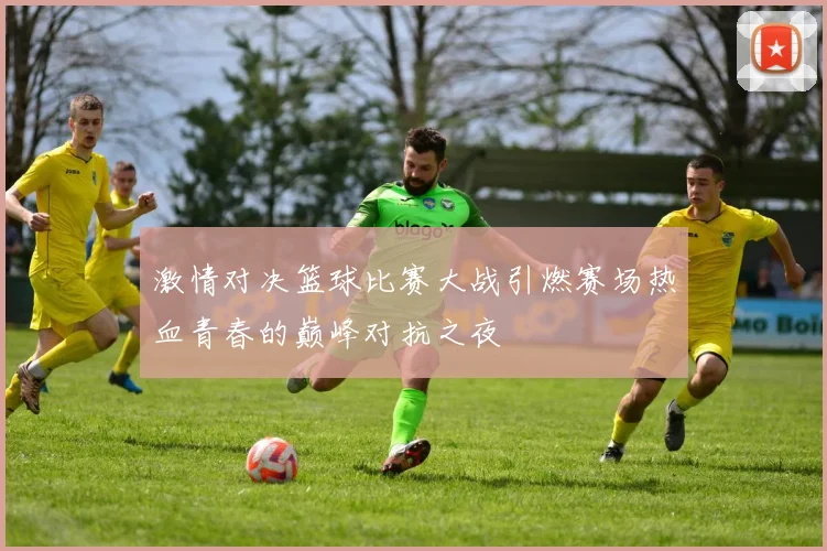 激情对决篮球比赛大战引燃赛场热血青春的巅峰对抗之夜