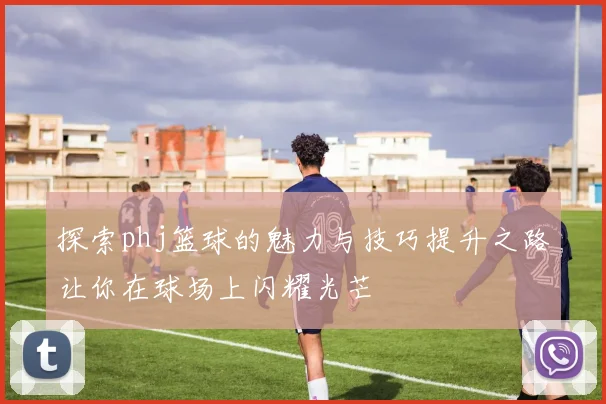探索phj篮球的魅力与技巧提升之路让你在球场上闪耀光芒