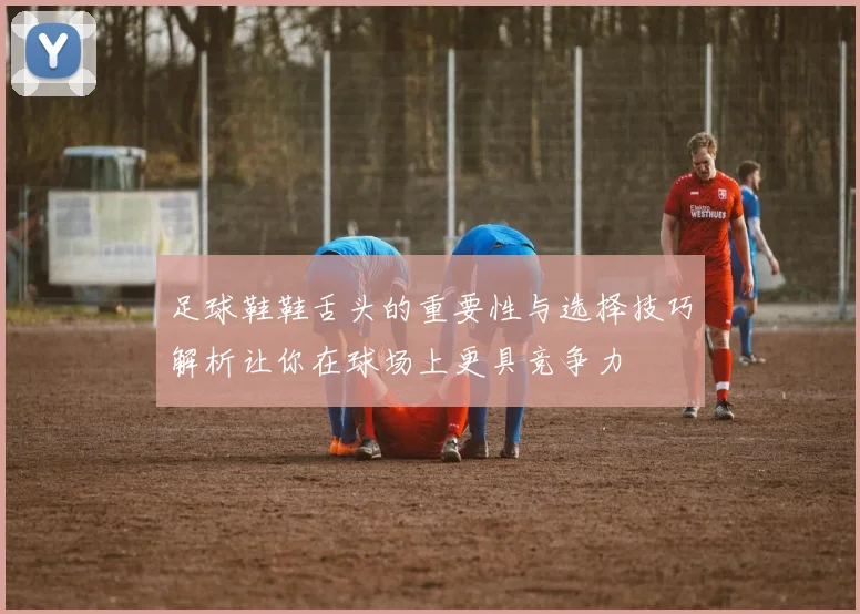 足球鞋鞋舌头的重要性与选择技巧解析让你在球场上更具竞争力