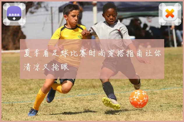 夏季看足球比赛时尚穿搭指南让你清凉又抢眼