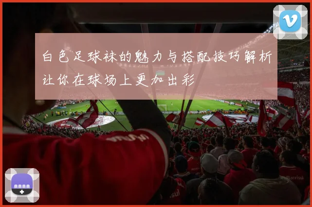 白色足球袜的魅力与搭配技巧解析让你在球场上更加出彩