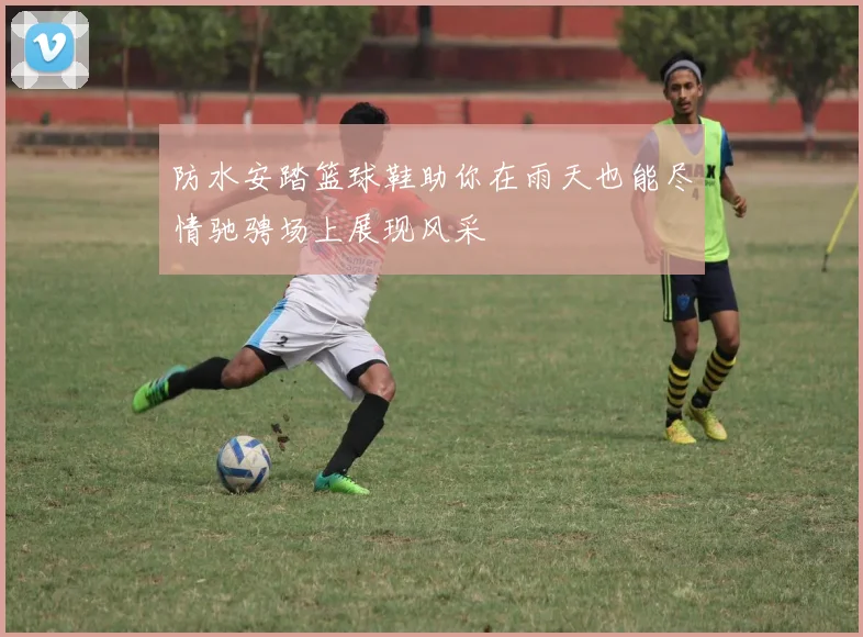 防水安踏篮球鞋助你在雨天也能尽情驰骋场上展现风采
