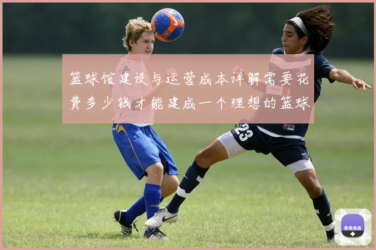 篮球馆建设与运营成本详解需要花费多少钱才能建成一个理想的篮球馆