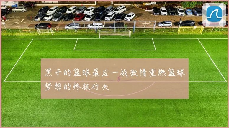 黑子的篮球最后一战激情重燃篮球梦想的终极对决