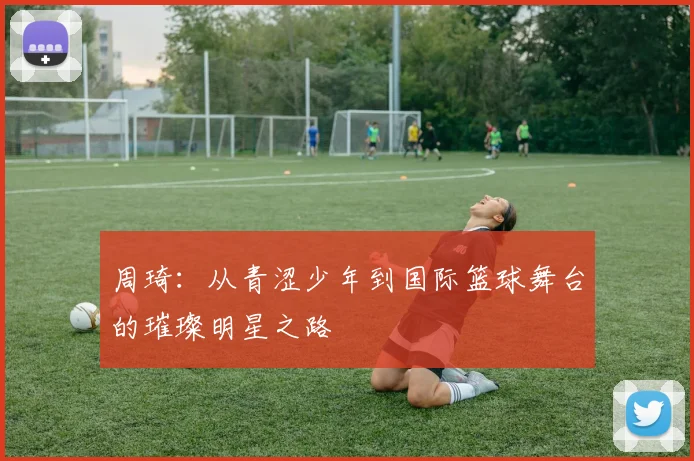 周琦：从青涩少年到国际篮球舞台的璀璨明星之路