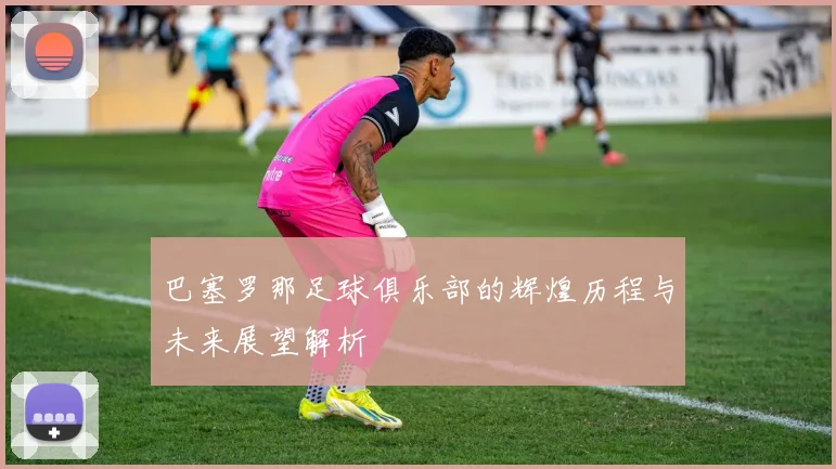 巴塞罗那足球俱乐部的辉煌历程与未来展望解析
