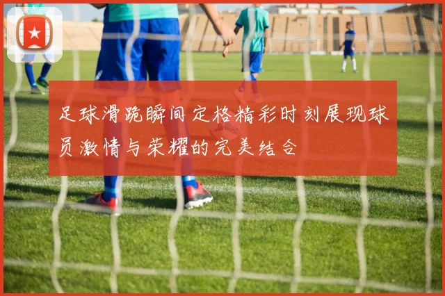 足球滑跪瞬间定格精彩时刻展现球员激情与荣耀的完美结合